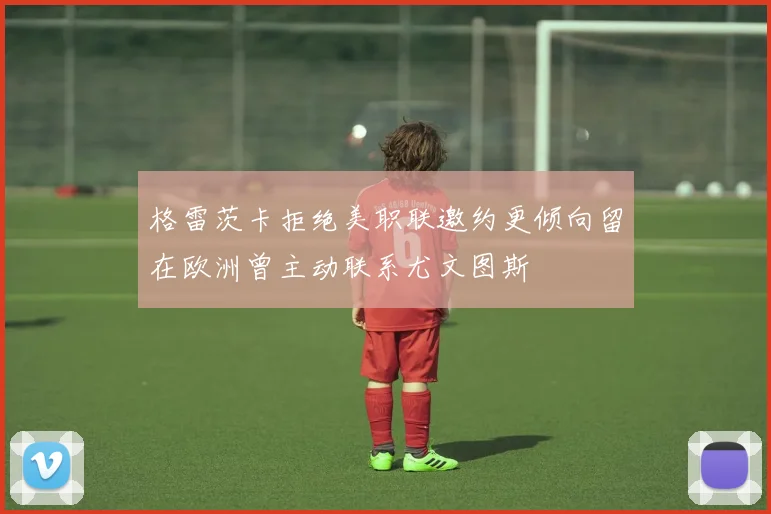 格雷茨卡拒绝美职联邀约更倾向留在欧洲曾主动联系尤文图斯