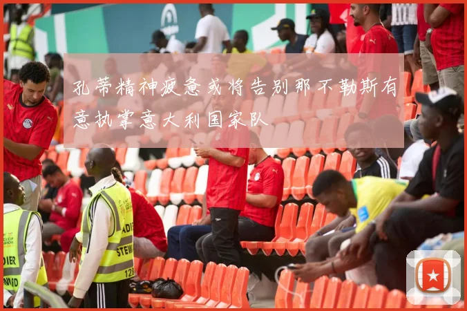孔蒂精神疲惫或将告别那不勒斯有意执掌意大利国家队