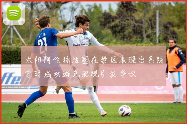 太阳阿伦称活塞在禁区表现出色防守时成功避免犯规引发争议