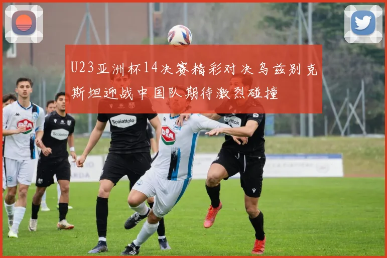 U23亚洲杯14决赛精彩对决乌兹别克斯坦迎战中国队期待激烈碰撞