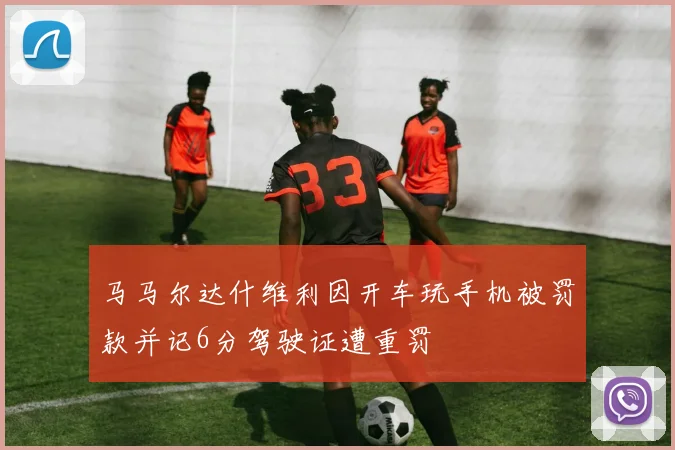 马马尔达什维利因开车玩手机被罚款并记6分驾驶证遭重罚