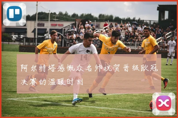 阿尔特塔感慨众名帅祝贺晋级欧冠决赛的温暖时刻