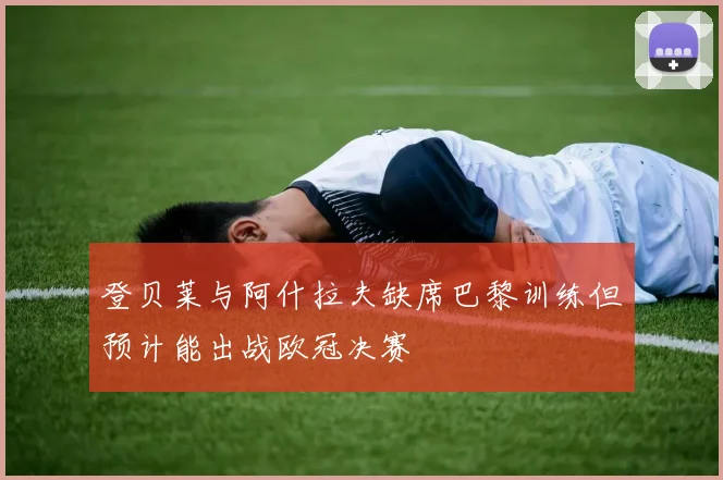 登贝莱与阿什拉夫缺席巴黎训练但预计能出战欧冠决赛