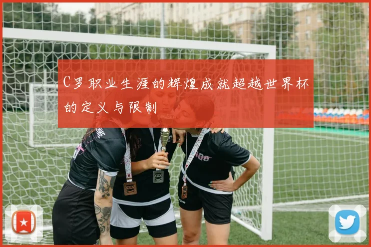 C罗职业生涯的辉煌成就超越世界杯的定义与限制