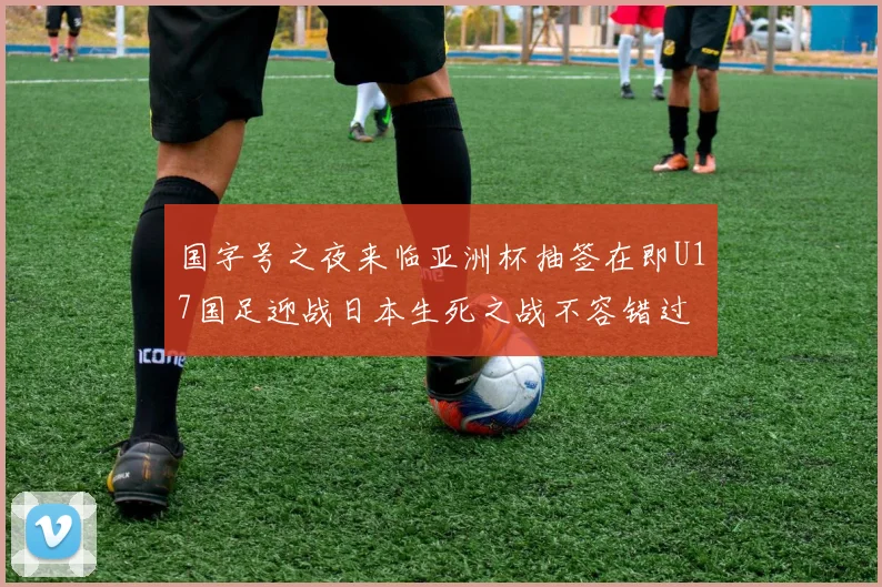 国字号之夜来临亚洲杯抽签在即U17国足迎战日本生死之战不容错过
